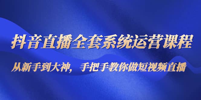 抖音直播全套系统运营课程：从新手到大神，手把手教你做直播短视频-云创网