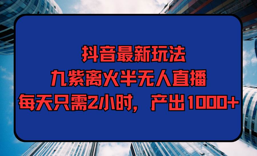 抖音最新玩法，九紫离火半无人直播，每天只需2小时，产出1000+-云创网