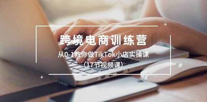 跨境电商训练营：从0-1教你做TikTok小店实操课（17节视频课）-云创网