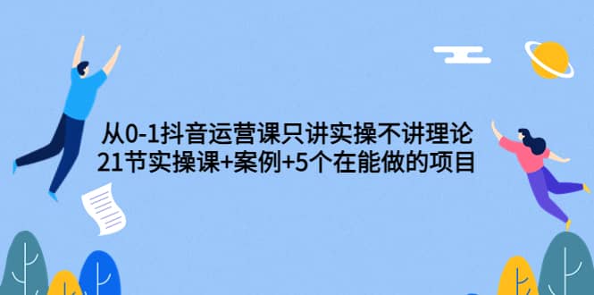 从0-1抖音运营课只讲实操不讲理论：21节实操课+案例+5个在能做的项目-云创网