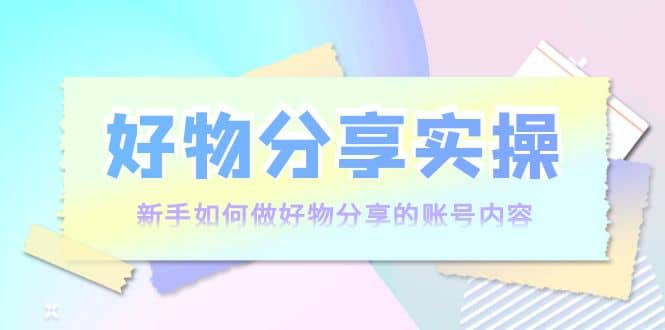 好物分享实操：新手如何做好物分享的账号内容，实操教学-云创网