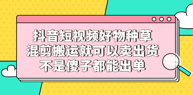 抖音短视频好物种草，混剪搬运就可以卖出货，不是傻子都能出单-云创网