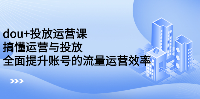 dou+投放运营课：搞懂运营与投放，全面提升账号的流量运营效率-云创网