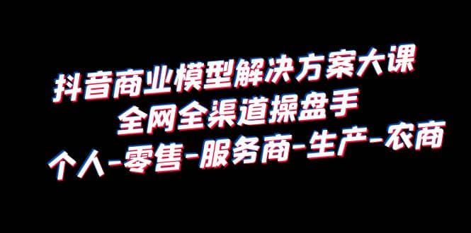 抖音商业 模型解决方案大课 全网全渠道操盘手 个人-零售-服务商-生产-农商-云创网