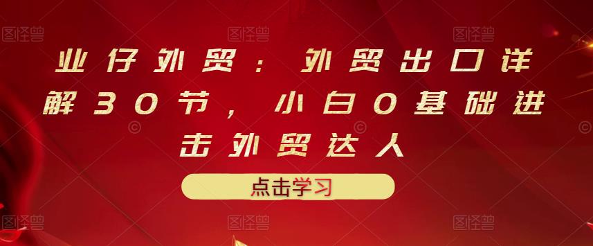 业仔外贸：外贸出口详解30节，小白0基础进击外贸达人 价值666元-云创网