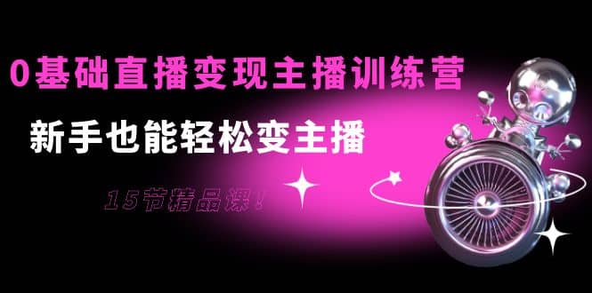 0基础直播变现主播训练营：新手也能轻松变主播，15节精品课-云创网