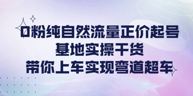 0粉纯自然流量正价起号基地实操干货，带你上车实现弯道超车-云创网