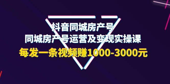 抖音同城房产号，同城房产号运营及变现实操课，每发一条视频赚1000-3000元-云创网