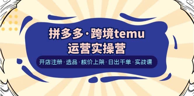 拼多多·跨境temu运营实操营：开店注册·选品·核价上架·日出千单·实战课-云创网