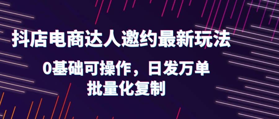 抖店电商达人邀约最新玩法，0基础可操作，日发万单，批量化复制-云创网