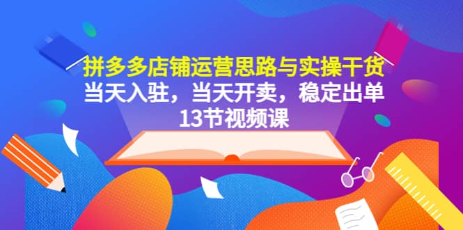 拼多多店铺运营思路与实操干货，当天入驻，当天开卖，稳定出单（13节课）-云创网
