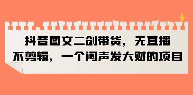 抖音图文二创带货，无直播，不剪辑，一个闷声发大财的项目-云创网