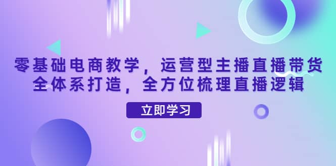零基础电商教学，运营型主播直播带货全体系打造，全方位梳理直播逻辑-云创网