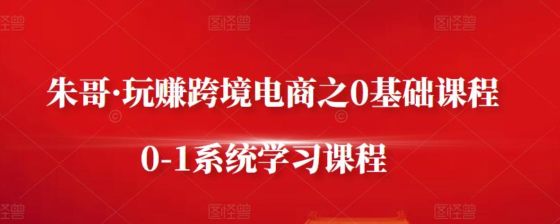朱哥·玩赚跨境电商之0基础课程，0-1系统学习课程-云创网