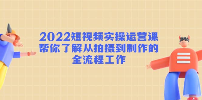 2022短视频实操运营课：帮你了解从拍摄到制作的全流程工作-云创网