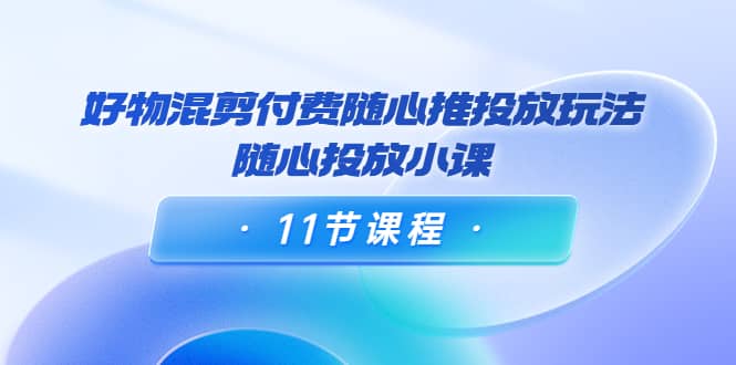 好物混剪付费随心推投放玩法，随心投放小课（11节课程）-云创网