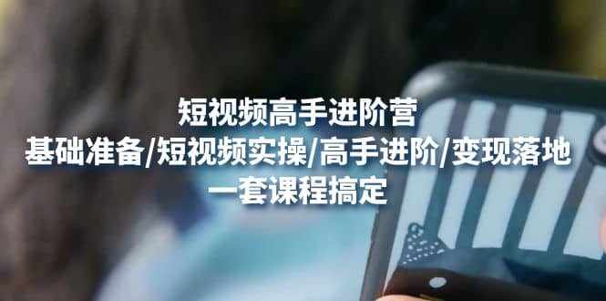短视频高手进阶营：基础准备/短视频实操/高手进阶/变现落地，一套搞定-云创网