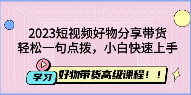 2023短视频好物分享带货，好物带货高级课程，轻松一句点拨，小白快速上手-云创网