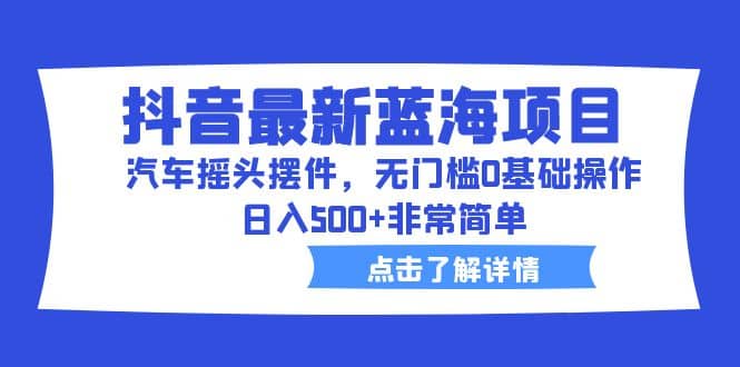 抖音最新蓝海项目，汽车摇头摆件，无门槛0基础操作，日入500+非常简单-云创网