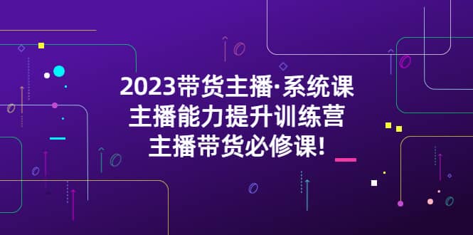 2023带货主播·系统课，主播能力提升训练营，主播带货必修课-云创网