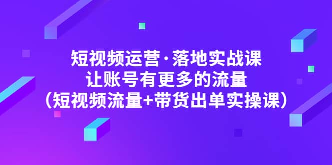 短视频运营·落地实战课 让账号有更多的流量（短视频流量+带货出单实操）-云创网