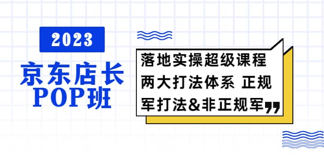 2023京东店长·POP班 落地实操超级课程 两大打法体系 正规军&非正规军-云创网