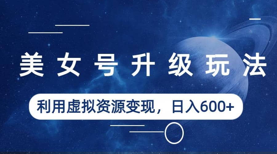 美女号升级玩法，利用虚拟资源变现，日入600+（教程+素材）-云创网