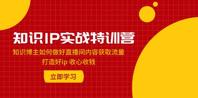 知识IP实战特训营：知识博主如何做好直播间内容获取流量 打造好ip 收心收钱-云创网