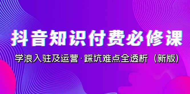 抖音·知识付费·必修课，学浪入驻及运营·踩坑难点全透析（2023新版）-云创网