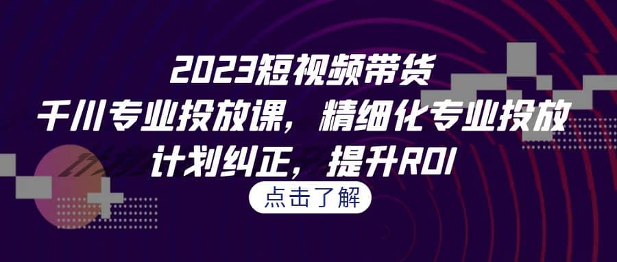 2023短视频带货-千川专业投放课，精细化专业投放，计划纠正，提升ROI-云创网