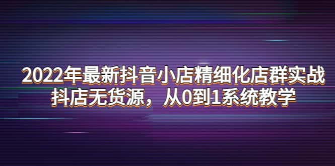 2022年最新抖音小店精细化店群实战，抖店无货源，从0到1系统教学-云创网