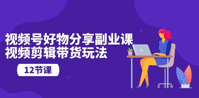 视频号好物分享副业课，视频剪辑带货玩法（12节课）-云创网
