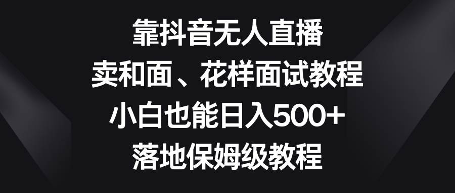 靠抖音无人直播，卖和面、花样面试教程，小白也能日入500+，落地保姆级教程-云创网