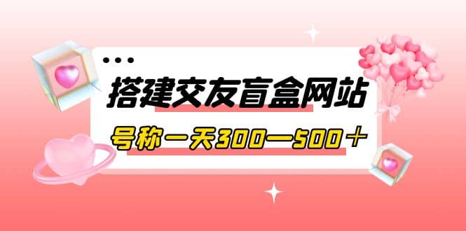 搭建交友盲盒网站，号称一天300—500＋【源码+教程】-云创网