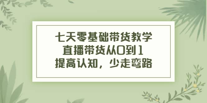 七天零基础带货教学，直播带货从0到1，提高认知，少走弯路-云创网