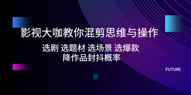 影视大咖教你混剪思维与操作：选剧 选题材 选场景 选爆款 降作品封抖概率-云创网