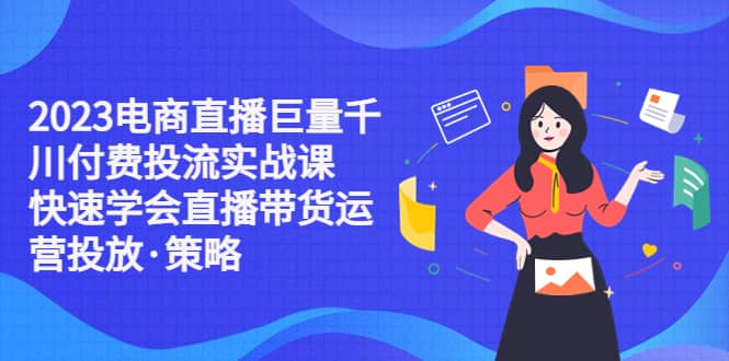 2023电商直播巨量千川付费投流实战课，快速学会直播带货运营投放·策略-云创网