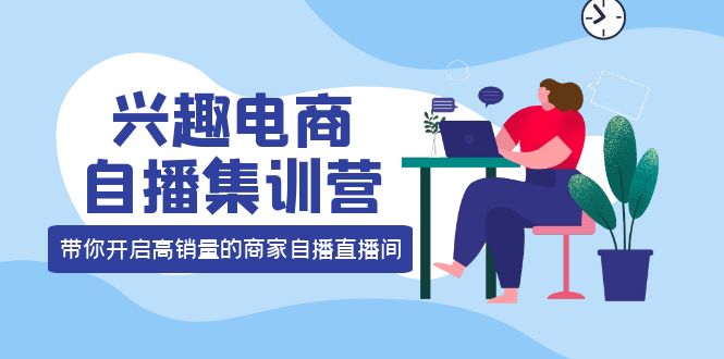 兴趣电商自播集训营：三大核心能力 12种玩法 提高销量，核心落地实操-云创网