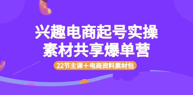 兴趣电商起号实操素材共享爆单营（22节主课＋电商资料素材包）-云创网
