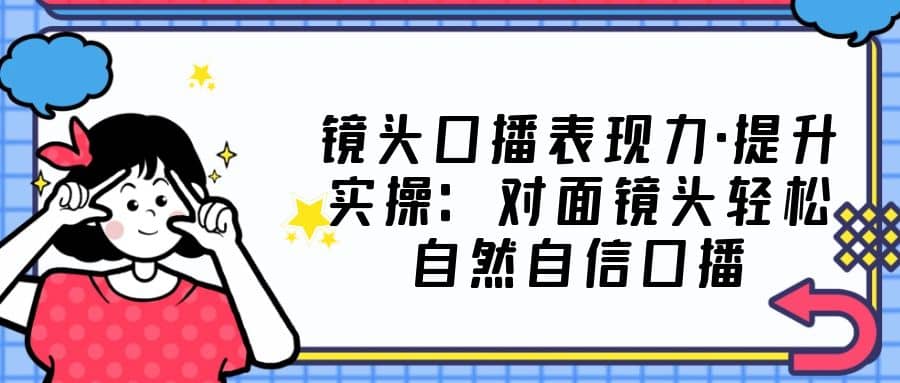 镜头口播表现力·提升实操：对面镜头轻松自然自信口播（23节课）-云创网