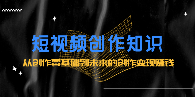 短视频创作知识：从创作零基础到未来的创作变现赚钱-云创网