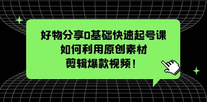 好物分享0基础快速起号课：如何利用原创素材剪辑爆款视频！-云创网