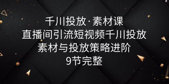千川投放·素材课：直播间引流短视频千川投放素材与投放策略进阶，9节完整-云创网