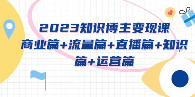 2023知识博主变现实战进阶课：商业篇+流量篇+直播篇+知识篇+运营篇-云创网
