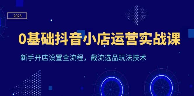 0基础抖音小店运营实战课，新手开店设置全流程，截流选品玩法技术-云创网