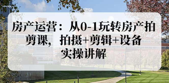 房产运营：从0-1玩转房产拍剪课，拍摄+剪辑+设备，实操讲解（价值899）-云创网
