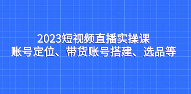 2023短视频直播实操课，账号定位、带货账号搭建、选品等-云创网
