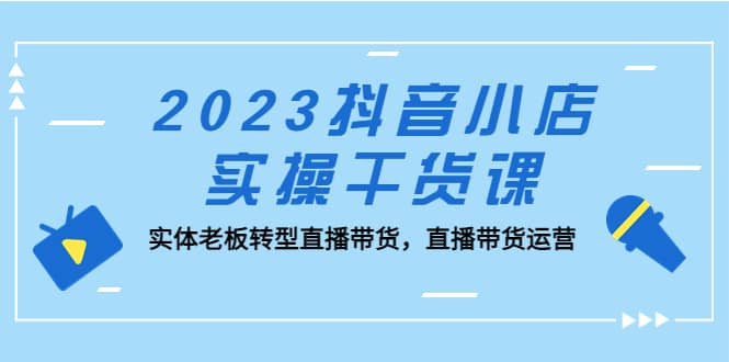2023抖音小店实操干货课：实体老板转型直播带货，直播带货运营-云创网