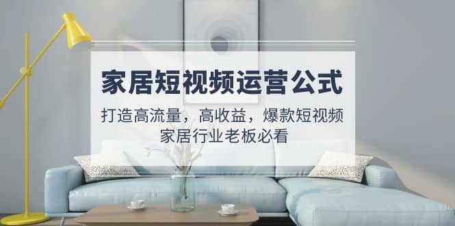 家居短视频运营公式：打造高流量，高收益，爆款短视频 家居行业老板必看-云创网