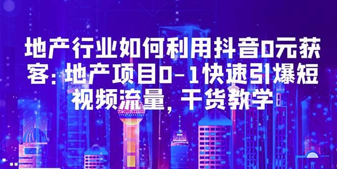地产行业如何利用抖音0元获客：地产项目0-1快速引爆短视频流量，干货教学-云创网